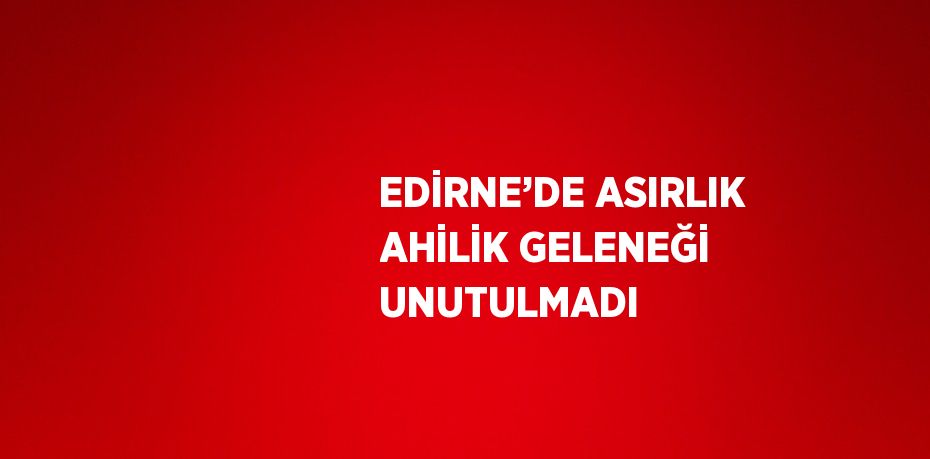 EDİRNE’DE ASIRLIK AHİLİK GELENEĞİ UNUTULMADI