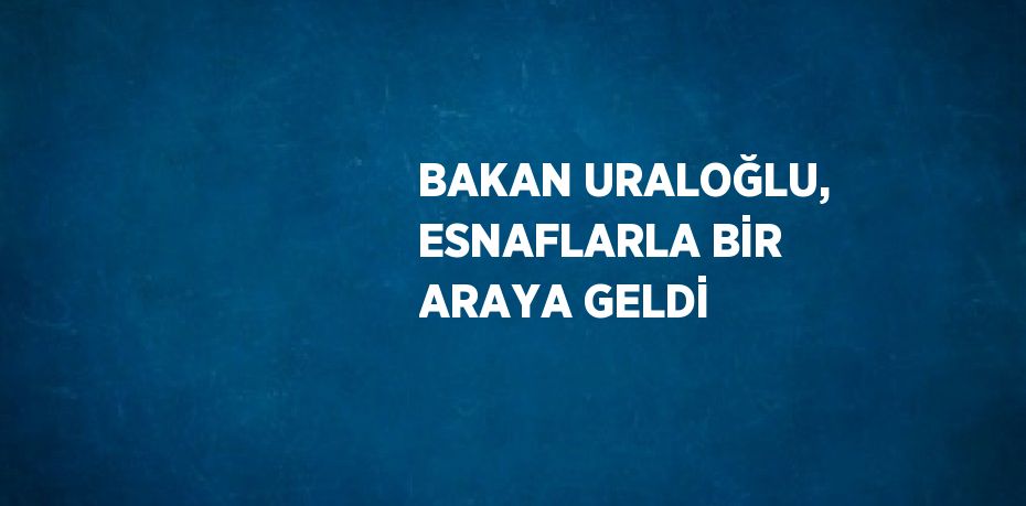 BAKAN URALOĞLU, ESNAFLARLA BİR ARAYA GELDİ