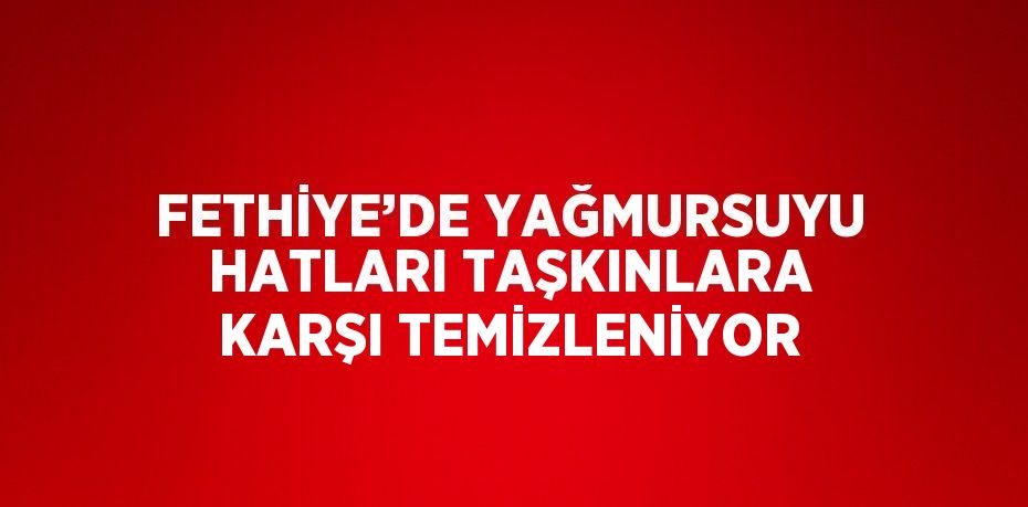 FETHİYE’DE YAĞMURSUYU HATLARI TAŞKINLARA KARŞI TEMİZLENİYOR