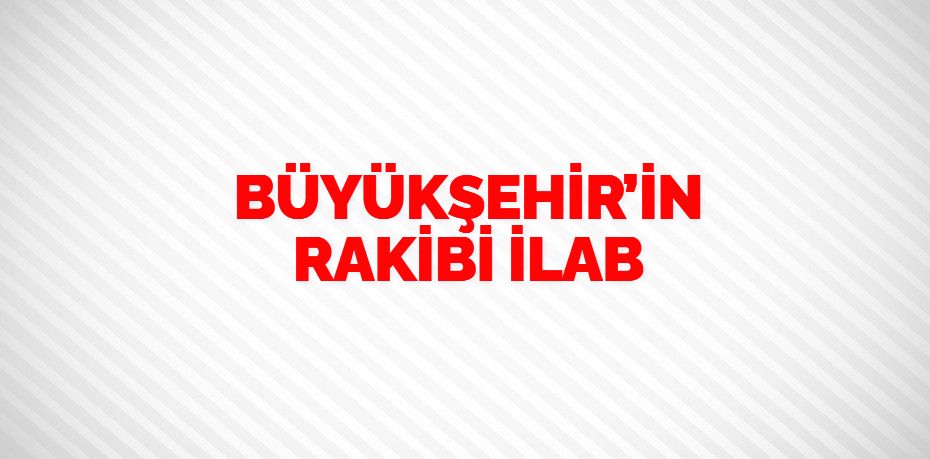 BÜYÜKŞEHİR’İN RAKİBİ İLAB