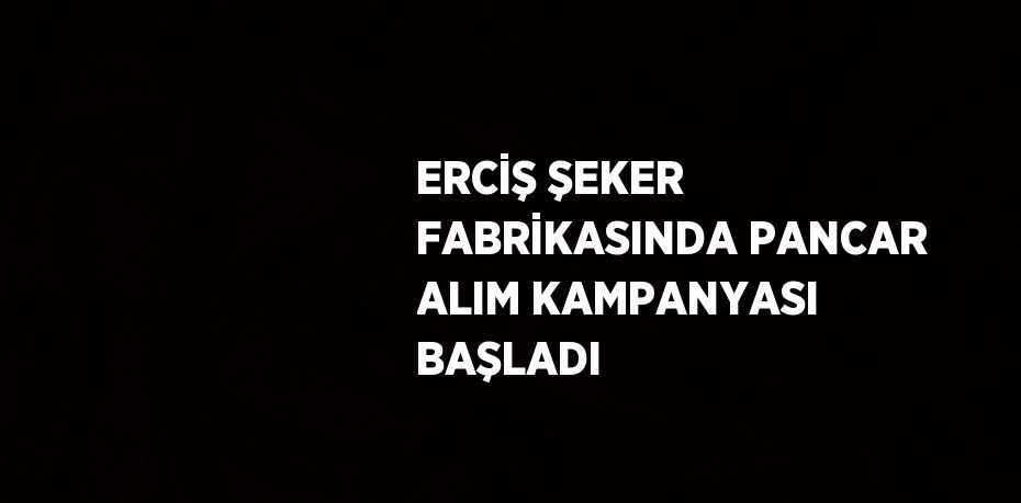 ERCİŞ ŞEKER FABRİKASINDA PANCAR ALIM KAMPANYASI BAŞLADI