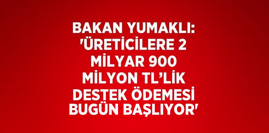 BAKAN YUMAKLI: 'ÜRETİCİLERE 2 MİLYAR 900 MİLYON TL’LİK DESTEK ÖDEMESİ BUGÜN BAŞLIYOR'