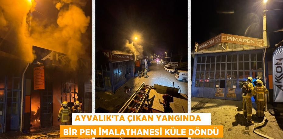 AYVALIK’TA ÇIKAN YANGINDA   BİR PEN İMALATHANESİ KÜLE DÖNDÜ