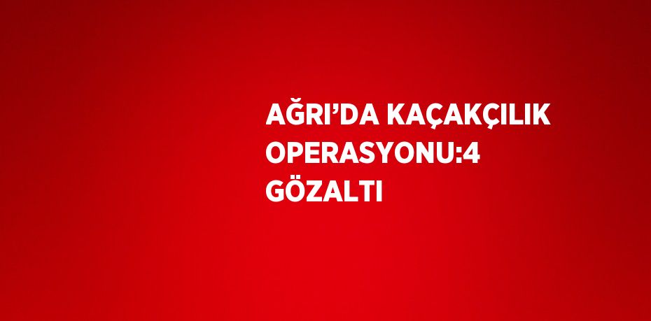 AĞRI’DA KAÇAKÇILIK OPERASYONU:4 GÖZALTI