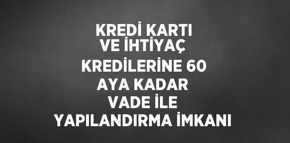 KREDİ KARTI VE İHTİYAÇ KREDİLERİNE 60 AYA KADAR VADE İLE YAPILANDIRMA İMKANI