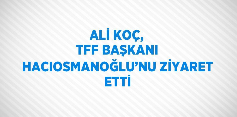 ALİ KOÇ, TFF BAŞKANI HACIOSMANOĞLU’NU ZİYARET ETTİ