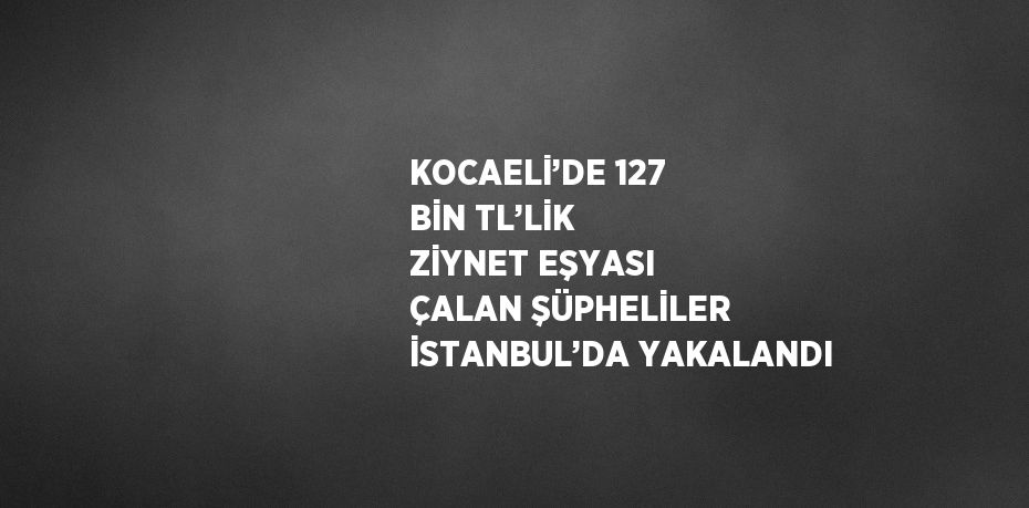 KOCAELİ’DE 127 BİN TL’LİK ZİYNET EŞYASI ÇALAN ŞÜPHELİLER İSTANBUL’DA YAKALANDI