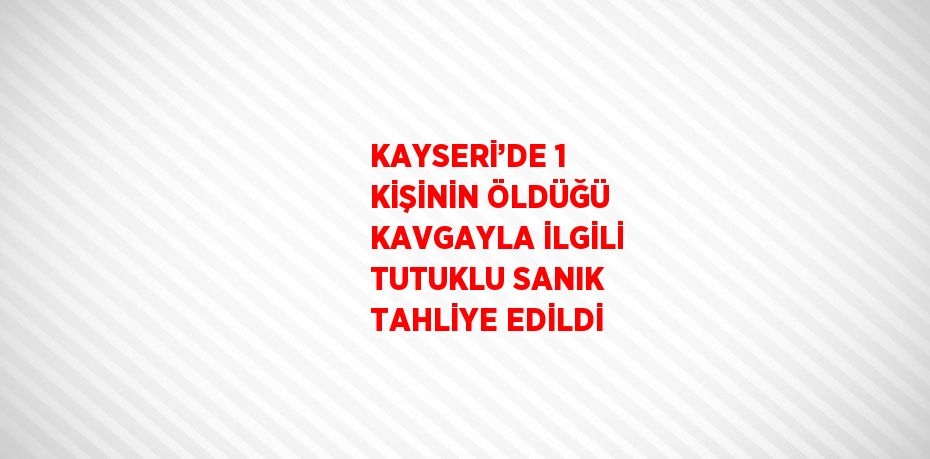 KAYSERİ’DE 1 KİŞİNİN ÖLDÜĞÜ KAVGAYLA İLGİLİ TUTUKLU SANIK TAHLİYE EDİLDİ