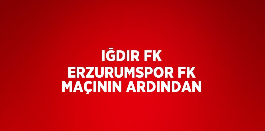 IĞDIR FK ERZURUMSPOR FK MAÇININ ARDINDAN