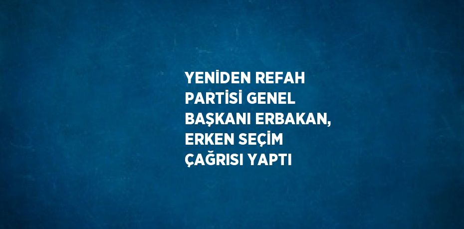 YENİDEN REFAH PARTİSİ GENEL BAŞKANI ERBAKAN, ERKEN SEÇİM ÇAĞRISI YAPTI