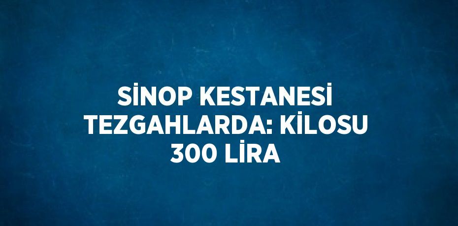 SİNOP KESTANESİ TEZGAHLARDA: KİLOSU 300 LİRA