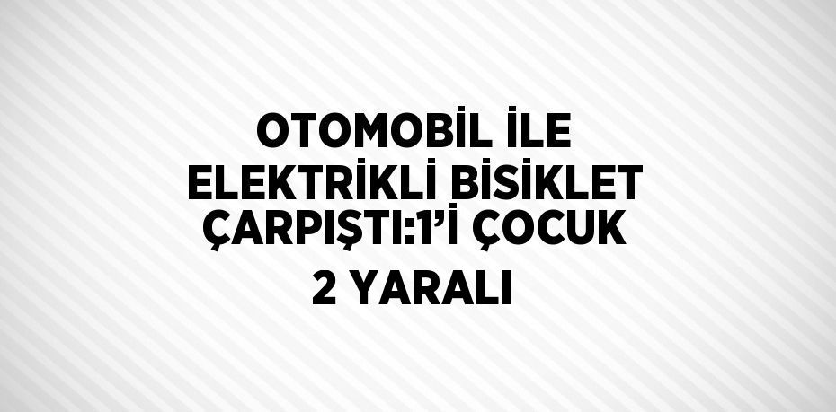 OTOMOBİL İLE ELEKTRİKLİ BİSİKLET ÇARPIŞTI:1’İ ÇOCUK 2 YARALI