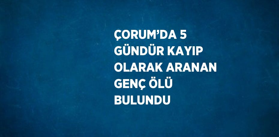 ÇORUM’DA 5 GÜNDÜR KAYIP OLARAK ARANAN GENÇ ÖLÜ BULUNDU