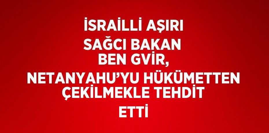 İSRAİLLİ AŞIRI SAĞCI BAKAN BEN GVİR, NETANYAHU’YU HÜKÜMETTEN ÇEKİLMEKLE TEHDİT ETTİ