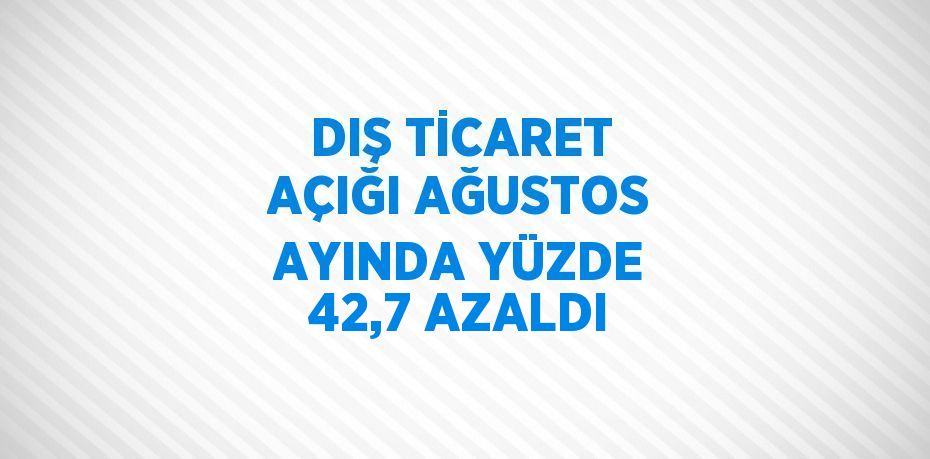 DIŞ TİCARET AÇIĞI AĞUSTOS AYINDA YÜZDE 42,7 AZALDI