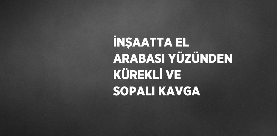 İNŞAATTA EL ARABASI YÜZÜNDEN KÜREKLİ VE SOPALI KAVGA