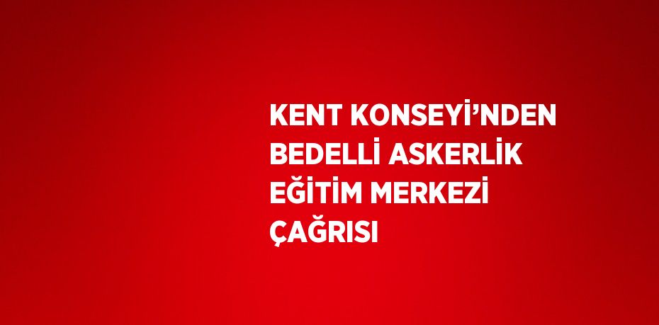 KENT KONSEYİ’NDEN BEDELLİ ASKERLİK EĞİTİM MERKEZİ ÇAĞRISI