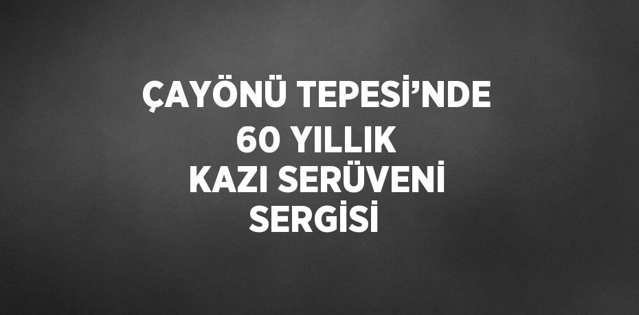 ÇAYÖNÜ TEPESİ’NDE 60 YILLIK KAZI SERÜVENİ SERGİSİ