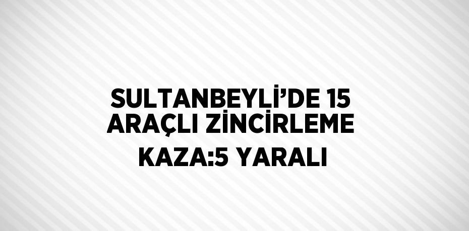 SULTANBEYLİ’DE 15 ARAÇLI ZİNCİRLEME KAZA:5 YARALI