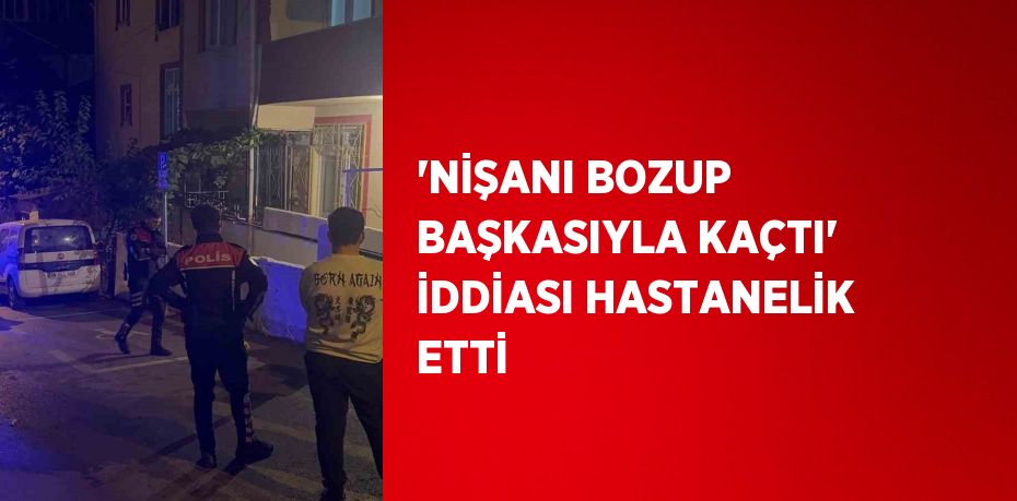 'NİŞANI BOZUP BAŞKASIYLA KAÇTI' İDDİASI HASTANELİK ETTİ