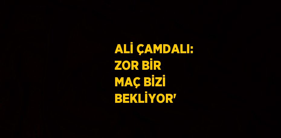 ALİ ÇAMDALI: ZOR BİR MAÇ BİZİ BEKLİYOR'