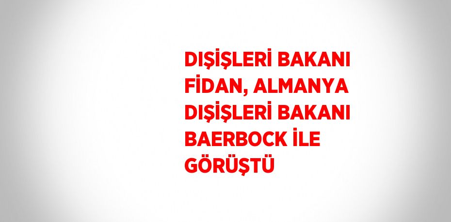 DIŞİŞLERİ BAKANI FİDAN, ALMANYA DIŞİŞLERİ BAKANI BAERBOCK İLE GÖRÜŞTÜ