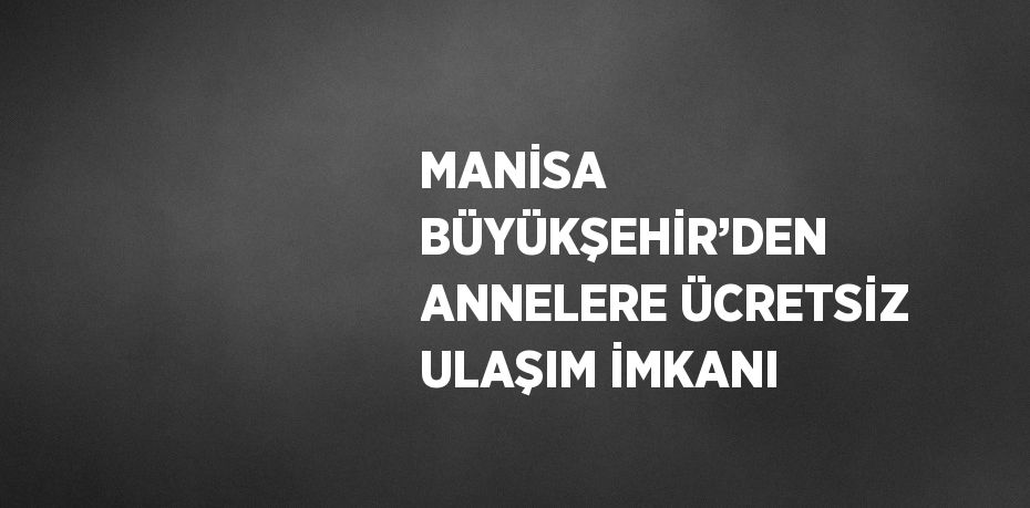 MANİSA BÜYÜKŞEHİR’DEN ANNELERE ÜCRETSİZ ULAŞIM İMKANI