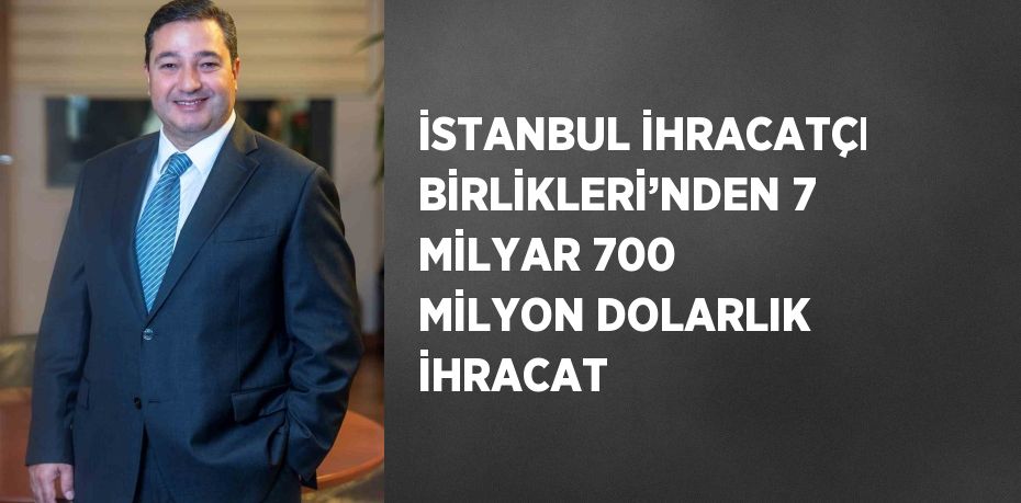 İSTANBUL İHRACATÇI BİRLİKLERİ’NDEN 7 MİLYAR 700 MİLYON DOLARLIK İHRACAT