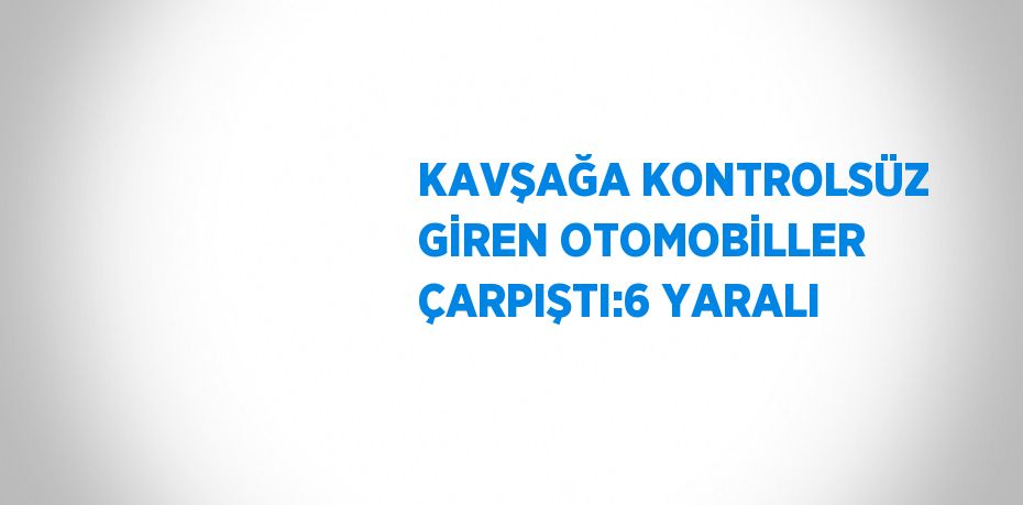 KAVŞAĞA KONTROLSÜZ GİREN OTOMOBİLLER ÇARPIŞTI:6 YARALI