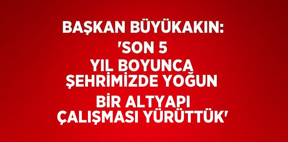 BAŞKAN BÜYÜKAKIN: 'SON 5 YIL BOYUNCA ŞEHRİMİZDE YOĞUN BİR ALTYAPI ÇALIŞMASI YÜRÜTTÜK'