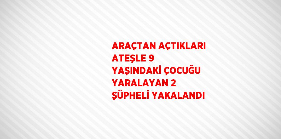 ARAÇTAN AÇTIKLARI ATEŞLE 9 YAŞINDAKİ ÇOCUĞU YARALAYAN 2 ŞÜPHELİ YAKALANDI