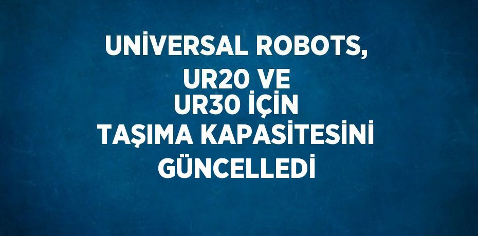 UNİVERSAL ROBOTS, UR20 VE UR30 İÇİN TAŞIMA KAPASİTESİNİ GÜNCELLEDİ