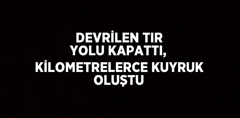 DEVRİLEN TIR YOLU KAPATTI, KİLOMETRELERCE KUYRUK OLUŞTU