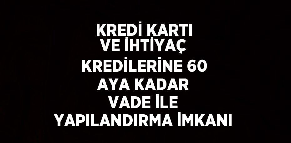 KREDİ KARTI VE İHTİYAÇ KREDİLERİNE 60 AYA KADAR VADE İLE YAPILANDIRMA İMKANI