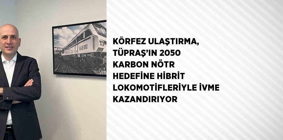 KÖRFEZ ULAŞTIRMA, TÜPRAŞ’IN 2050 KARBON NÖTR HEDEFİNE HİBRİT LOKOMOTİFLERİYLE İVME KAZANDIRIYOR