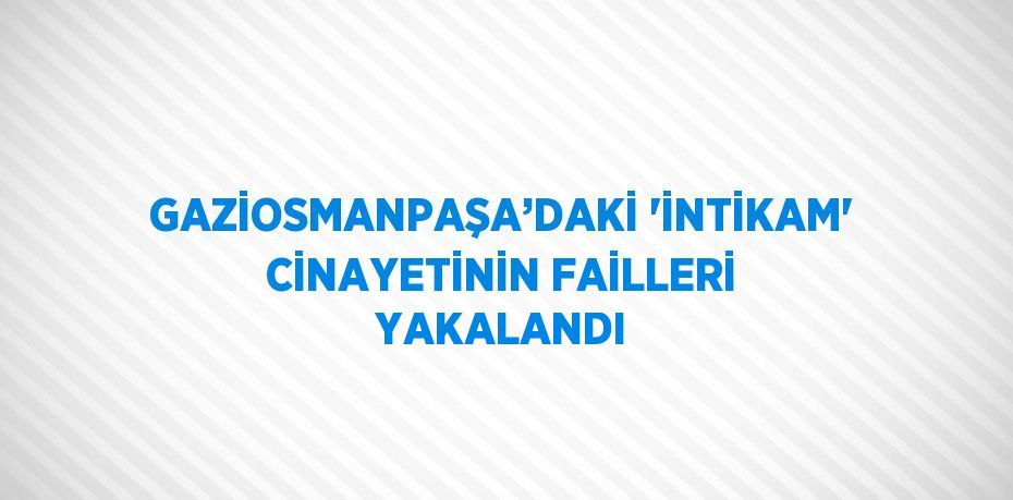 GAZİOSMANPAŞA’DAKİ 'İNTİKAM' CİNAYETİNİN FAİLLERİ YAKALANDI