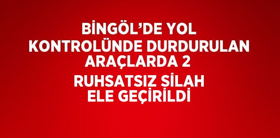 BİNGÖL’DE YOL KONTROLÜNDE DURDURULAN ARAÇLARDA 2 RUHSATSIZ SİLAH ELE GEÇİRİLDİ