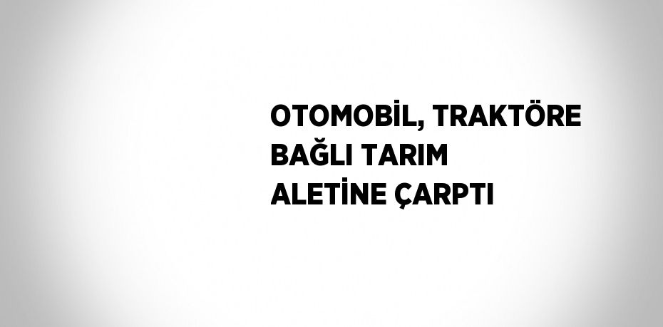 OTOMOBİL, TRAKTÖRE BAĞLI TARIM ALETİNE ÇARPTI