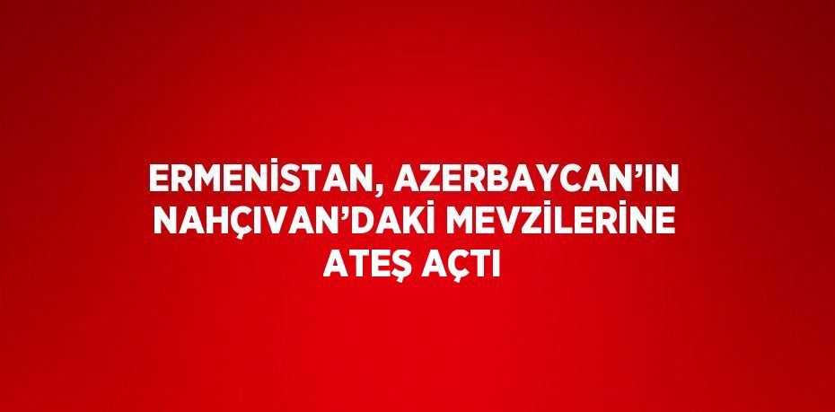 ERMENİSTAN, AZERBAYCAN’IN NAHÇIVAN’DAKİ MEVZİLERİNE ATEŞ AÇTI