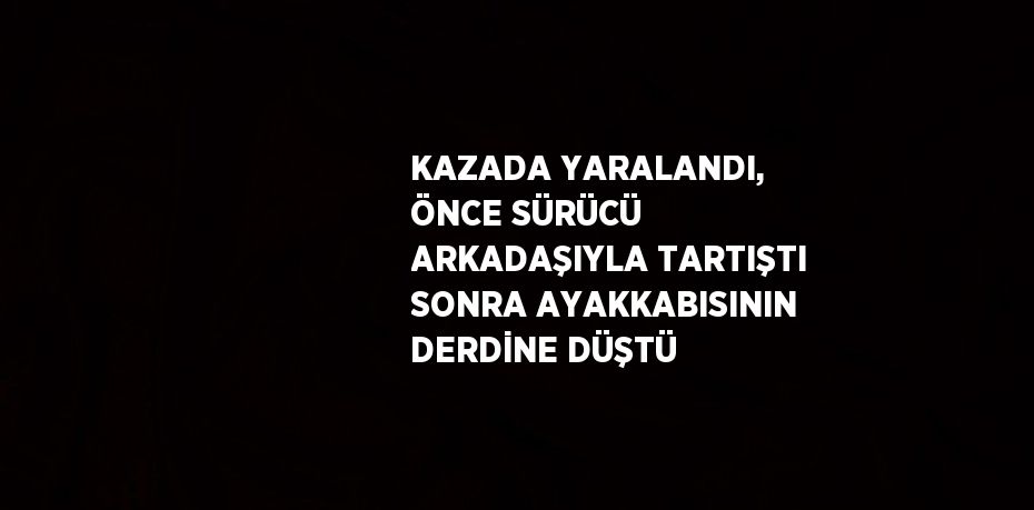 KAZADA YARALANDI, ÖNCE SÜRÜCÜ ARKADAŞIYLA TARTIŞTI SONRA AYAKKABISININ DERDİNE DÜŞTÜ