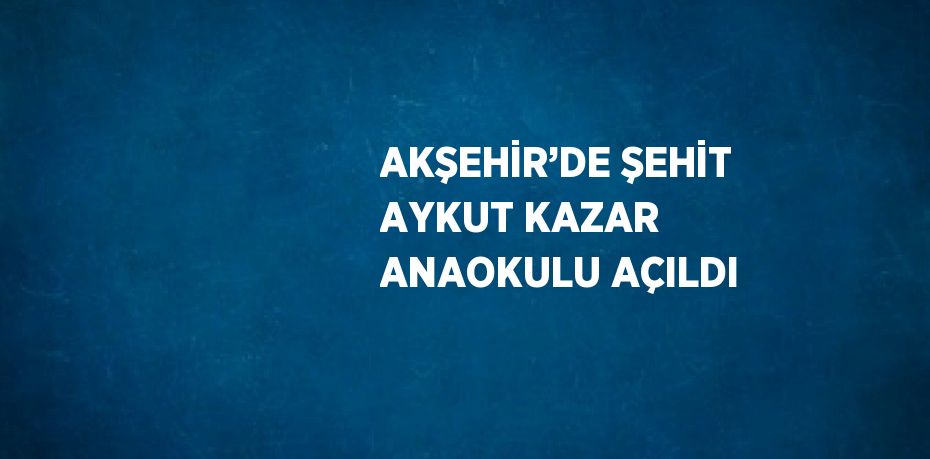 AKŞEHİR’DE ŞEHİT AYKUT KAZAR ANAOKULU AÇILDI