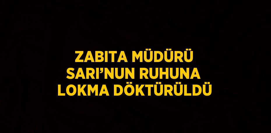 ZABITA MÜDÜRÜ SARI’NUN RUHUNA LOKMA DÖKTÜRÜLDÜ