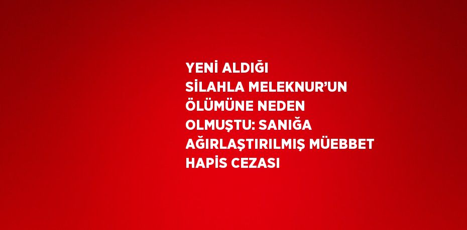 YENİ ALDIĞI SİLAHLA MELEKNUR’UN ÖLÜMÜNE NEDEN OLMUŞTU: SANIĞA AĞIRLAŞTIRILMIŞ MÜEBBET HAPİS CEZASI