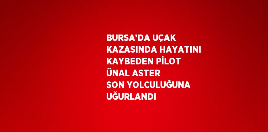 BURSA’DA UÇAK KAZASINDA HAYATINI KAYBEDEN PİLOT ÜNAL ASTER SON YOLCULUĞUNA UĞURLANDI