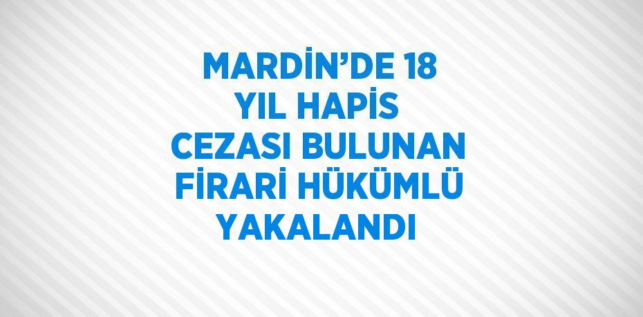 MARDİN’DE 18 YIL HAPİS CEZASI BULUNAN FİRARİ HÜKÜMLÜ YAKALANDI