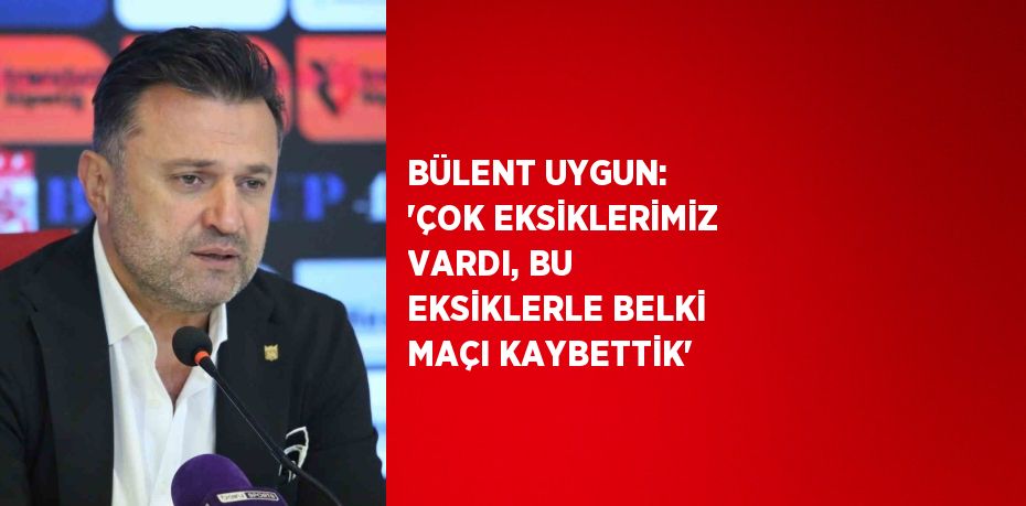 BÜLENT UYGUN: 'ÇOK EKSİKLERİMİZ VARDI, BU EKSİKLERLE BELKİ MAÇI KAYBETTİK'