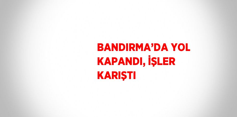 BANDIRMA’DA YOL KAPANDI, İŞLER KARIŞTI