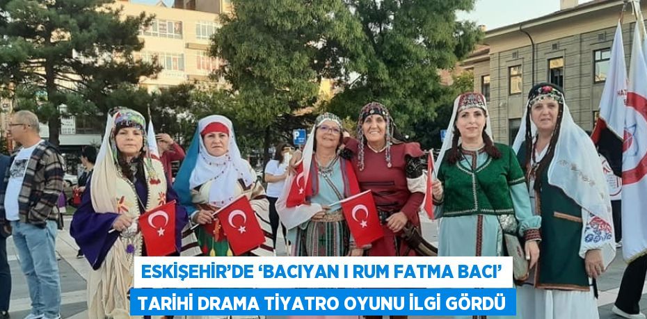 ESKİŞEHİR’DE ‘BACIYAN I RUM FATMA BACI’ TARİHİ DRAMA TİYATRO OYUNU İLGİ GÖRDÜ