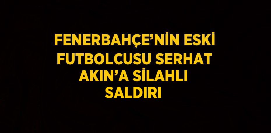 FENERBAHÇE’NİN ESKİ FUTBOLCUSU SERHAT AKIN’A SİLAHLI SALDIRI