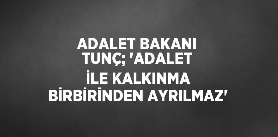 ADALET BAKANI TUNÇ; 'ADALET İLE KALKINMA BİRBİRİNDEN AYRILMAZ'